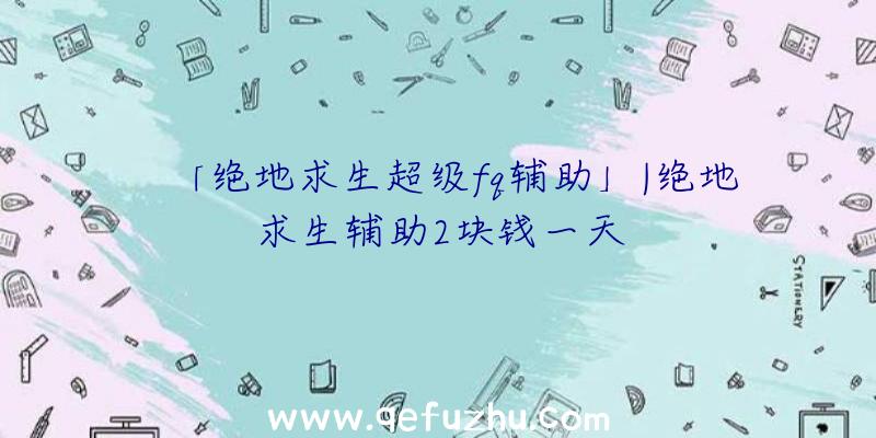「绝地求生超级fq辅助」|绝地求生辅助2块钱一天